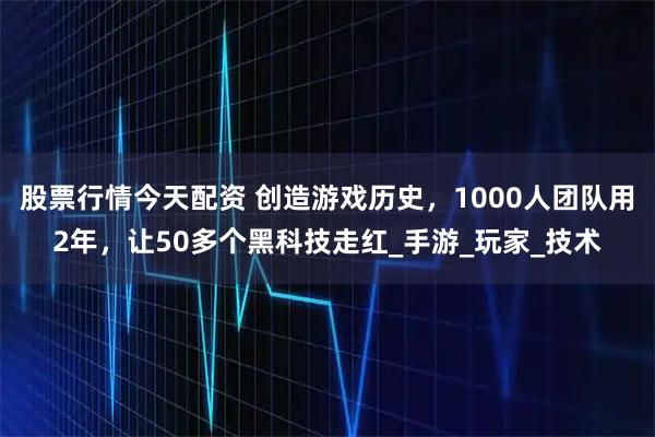 股票行情今天配资 创造游戏历史，1000人团队用2年，让50多个黑科技走红_手游_玩家_技术