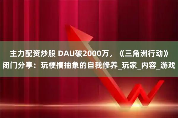 主力配资炒股 DAU破2000万，《三角洲行动》闭门分享：玩梗搞抽象的自我修养_玩家_内容_游戏