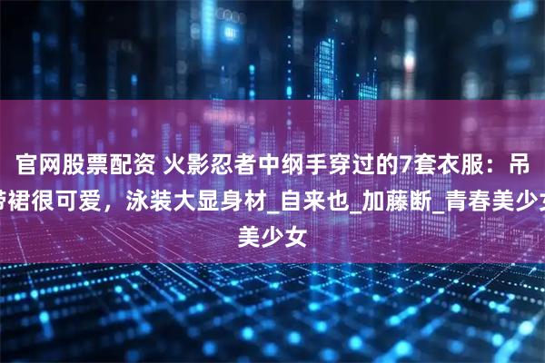 官网股票配资 火影忍者中纲手穿过的7套衣服：吊带裙很可爱，泳装大显身材_自来也_加藤断_青春美少女