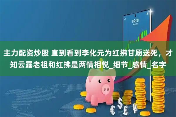主力配资炒股 直到看到李化元为红拂甘愿送死，才知云露老祖和红拂是两情相悦_细节_感情_名字