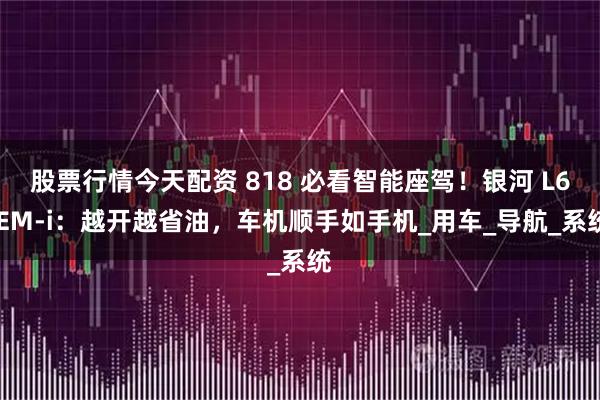 股票行情今天配资 818 必看智能座驾！银河 L6 EM-i：越开越省油，车机顺手如手机_用车_导航_系统