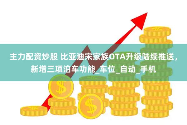 主力配资炒股 比亚迪宋家族OTA升级陆续推送，新增三项泊车功能_车位_自动_手机