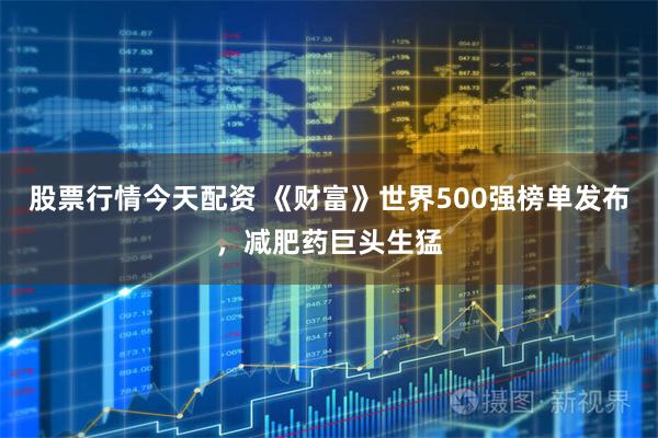 股票行情今天配资 《财富》世界500强榜单发布，减肥药巨头生猛