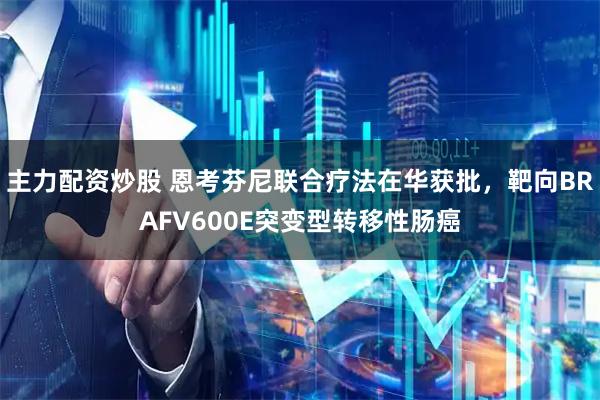 主力配资炒股 恩考芬尼联合疗法在华获批，靶向BRAFV600E突变型转移性肠癌