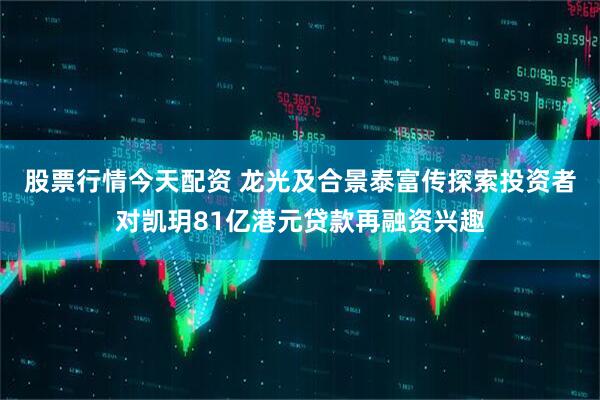 股票行情今天配资 龙光及合景泰富传探索投资者对凯玥81亿港元贷款再融资兴趣