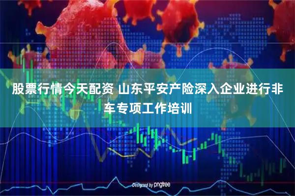 股票行情今天配资 山东平安产险深入企业进行非车专项工作培训