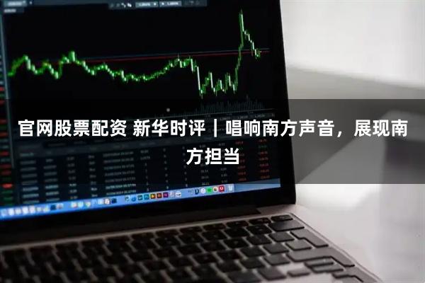 官网股票配资 新华时评｜唱响南方声音，展现南方担当