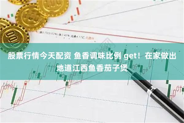 股票行情今天配资 鱼香调味比例 get！在家做出地道江西鱼香茄子煲