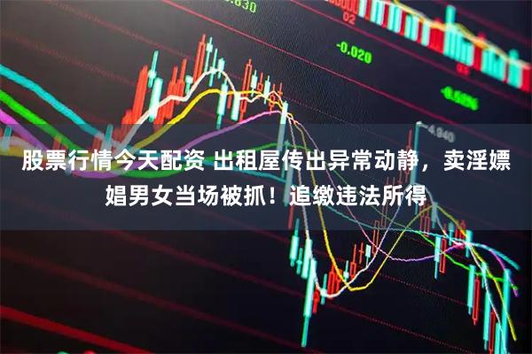 股票行情今天配资 出租屋传出异常动静，卖淫嫖娼男女当场被抓！追缴违法所得