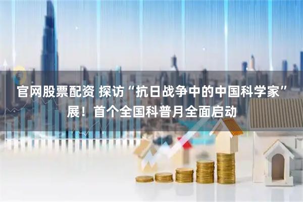 官网股票配资 探访“抗日战争中的中国科学家”展！首个全国科普月全面启动