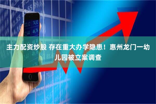 主力配资炒股 存在重大办学隐患！惠州龙门一幼儿园被立案调查