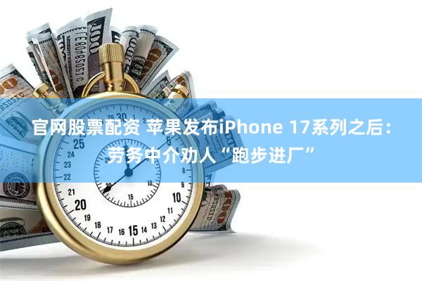 官网股票配资 苹果发布iPhone 17系列之后：劳务中介劝人“跑步进厂”