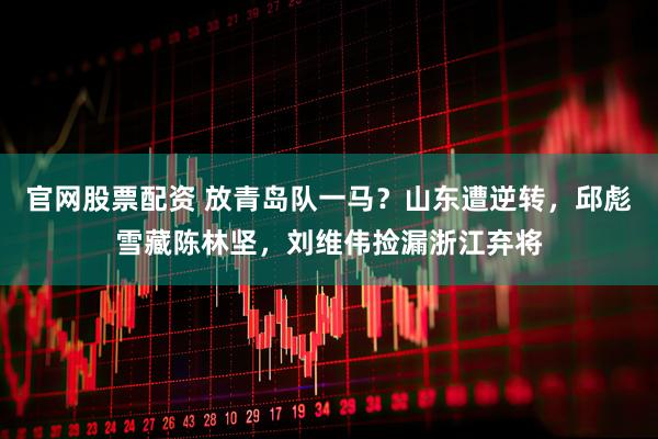官网股票配资 放青岛队一马？山东遭逆转，邱彪雪藏陈林坚，刘维伟捡漏浙江弃将