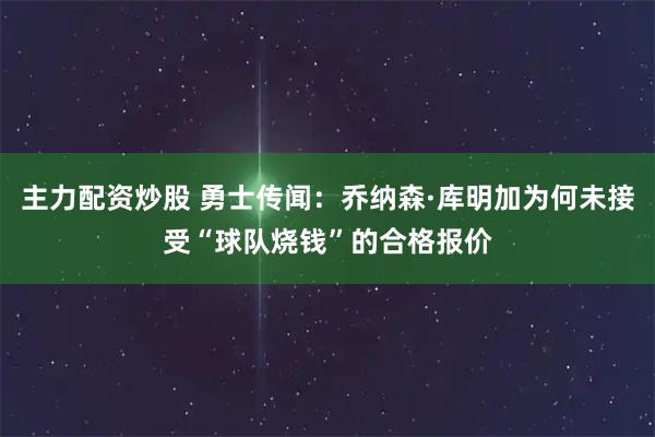 主力配资炒股 勇士传闻：乔纳森·库明加为何未接受“球队烧钱”的合格报价