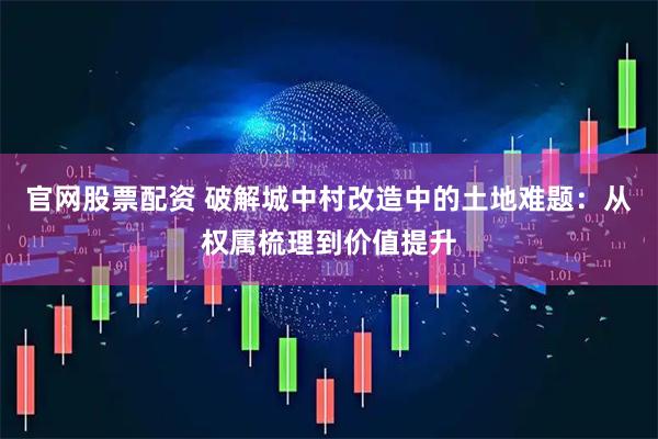 官网股票配资 破解城中村改造中的土地难题：从权属梳理到价值提升