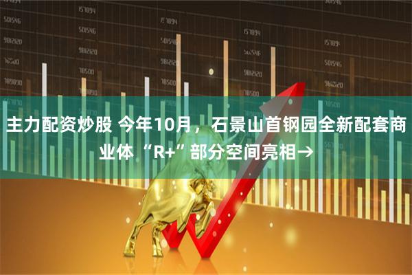 主力配资炒股 今年10月，石景山首钢园全新配套商业体 “R+”部分空间亮相→