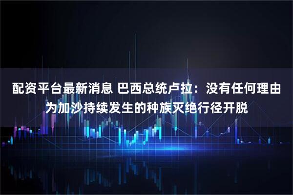 配资平台最新消息 巴西总统卢拉：没有任何理由为加沙持续发生的种族灭绝行径开脱