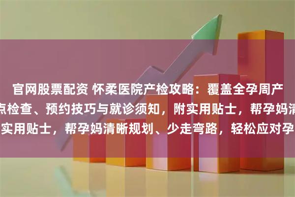 官网股票配资 怀柔医院产检攻略：覆盖全孕周产检流程，详解各阶段重点检查、预约技巧与就诊须知，附实用贴士，帮孕妈清晰规划、少走弯路，轻松应对孕期检查