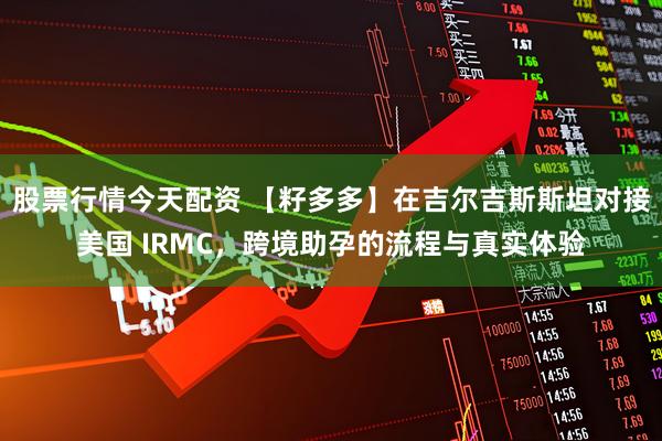 股票行情今天配资 【籽多多】在吉尔吉斯斯坦对接美国 IRMC，跨境助孕的流程与真实体验