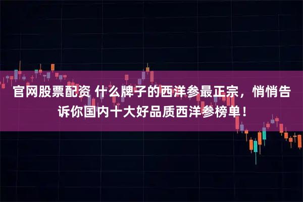 官网股票配资 什么牌子的西洋参最正宗，悄悄告诉你国内十大好品质西洋参榜单！