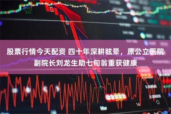 股票行情今天配资 四十年深耕眩晕，原公立医院副院长刘龙生助七旬翁重获健康