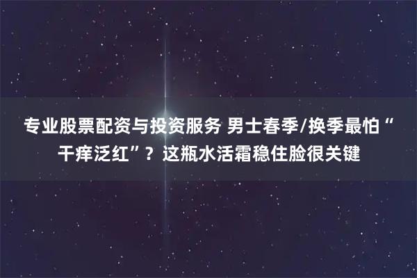 专业股票配资与投资服务 男士春季/换季最怕“干痒泛红”？这瓶水活霜稳住脸很关键