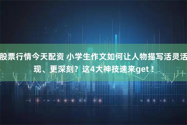股票行情今天配资 小学生作文如何让人物描写活灵活现、更深刻？这4大神技速来get !