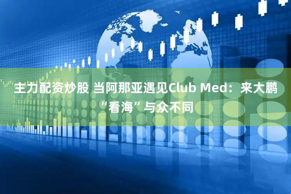 主力配资炒股 当阿那亚遇见Club Med：来大鹏“看海”与众不同