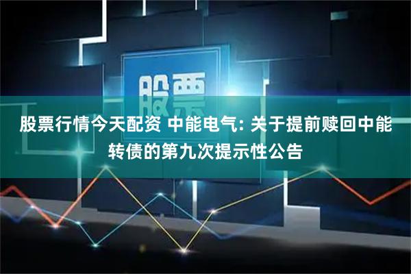 股票行情今天配资 中能电气: 关于提前赎回中能转债的第九次提示性公告