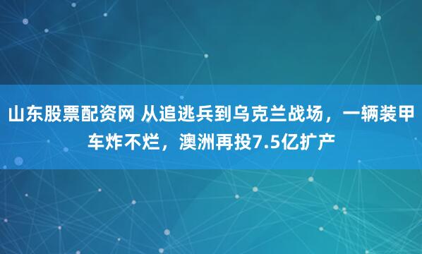 山东股票配资网 从追逃兵到乌克兰战场，一辆装甲车炸不烂，澳洲再投7.5亿扩产