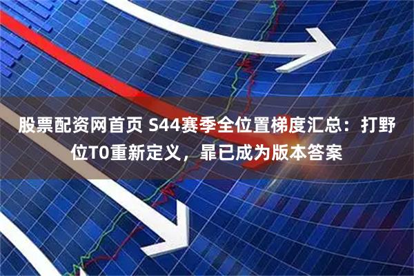 股票配资网首页 S44赛季全位置梯度汇总：打野位T0重新定义，暃已成为版本答案