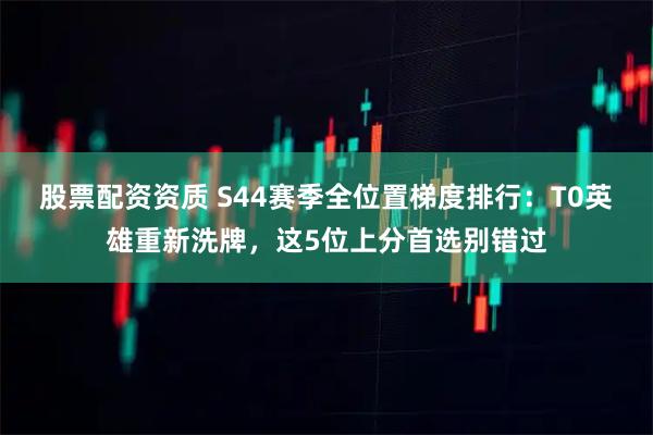 股票配资资质 S44赛季全位置梯度排行：T0英雄重新洗牌，这5位上分首选别错过