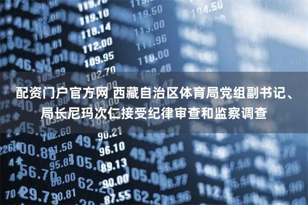 配资门户官方网 西藏自治区体育局党组副书记、局长尼玛次仁接受纪律审查和监察调查