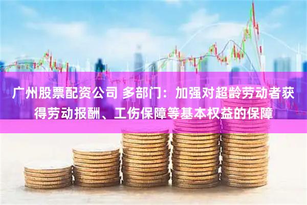 广州股票配资公司 多部门：加强对超龄劳动者获得劳动报酬、工伤保障等基本权益的保障