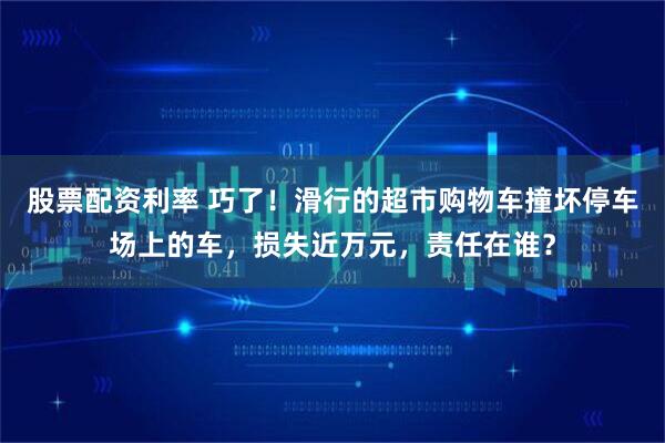 股票配资利率 巧了！滑行的超市购物车撞坏停车场上的车，损失近万元，责任在谁？